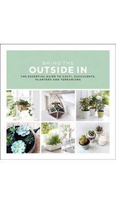 Bring The Outside In : The Essential Guide to Cacti, Succulents, Planters and Terrariums