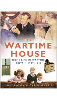 The Wartime House : Home Life in Wartime Britain 1939-1945