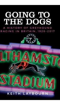 Going to the Dogs : A History of Greyhound Racing in Britain, 1926-2017
