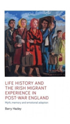 Life History and the Irish Migrant Experience in Post-War England : Myth, Memory and Emotional Adaption