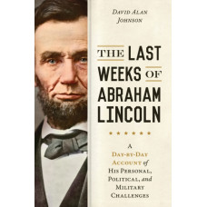 The Last Weeks of Abraham Lincoln : A Day-by-Day Account of His Personal, Political, and Military Challenges
