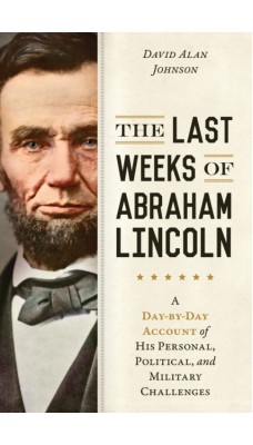 The Last Weeks of Abraham Lincoln : A Day-by-Day Account of His Personal, Political, and Military Challenges