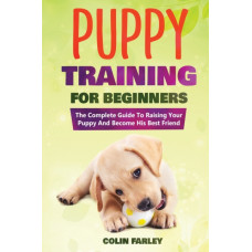 Puppy Training For Beginners : The Complete Guide To Raising Your Puppy And Become His Best Friend