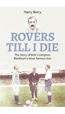 Rovers Til I Die : The Story of Bob Crompton, Blackburn's Most Famous Son