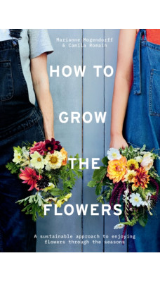How to Grow the Flowers : A Sustainable Approach to Enjoying Flowers Through the Seasons