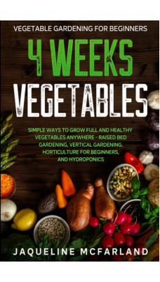 Vegetable Gardening For Beginners : 4 WEEKS VEGETABLES - Simple Ways to Grow Full and Healthy Vegetables Anywhere - Raised Bed Gardening, Vertical Gardening, Horticulture For Beginners, and Hydroponic