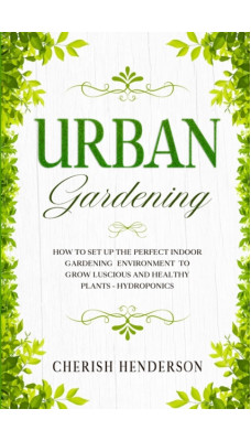 Urban Gardening : How To Set Up The Perfect Indoor Gardening Environment To Grow Luscious and Healthy Plants - Hydroponics